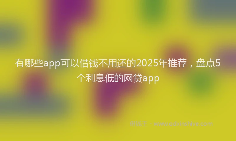 有哪些app可以借钱不用还的2025年推荐，盘点5个利息低的网贷app