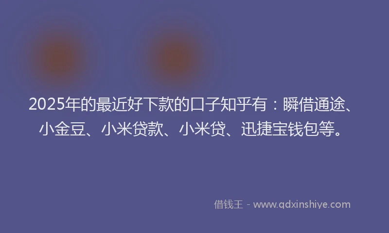 2025年的最近好下款的口子知乎有：瞬借通途、小金豆、小米贷款、小米贷、迅捷宝钱包等。