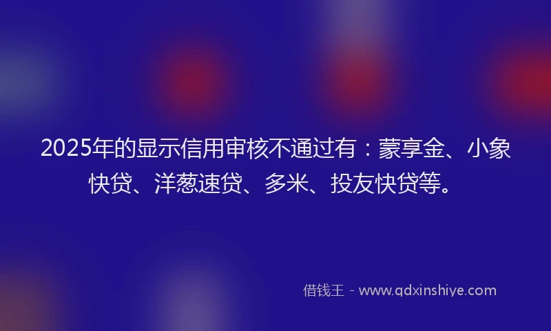 2025年的显示信用审核不通过有：蒙享金、小象快贷、洋葱速贷、多米、投友快贷等。