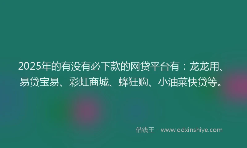 2025年的有没有必下款的网贷平台有：龙龙用、易贷宝易、彩虹商城、蜂狂购、小油菜快贷等。