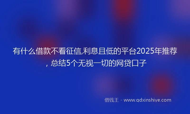 有什么借款不看征信,利息且低的平台2025年推荐，总结5个无视一切的网贷口子