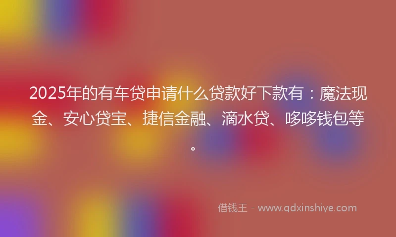 2025年的有车贷申请什么贷款好下款有：魔法现金、安心贷宝、捷信金融、滴水贷、哆哆钱包等。