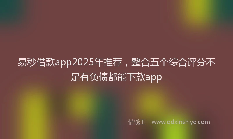 易秒借款app2025年推荐，整合五个综合评分不足有负债都能下款app