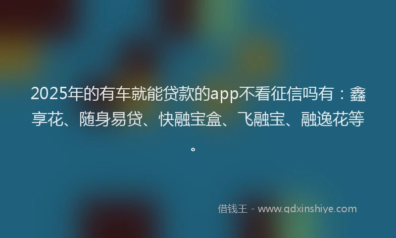2025年的有车就能贷款的app不看征信吗有：鑫享花、随身易贷、快融宝盒、飞融宝、融逸花等。