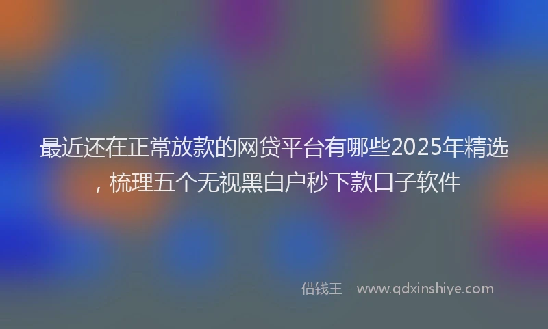 最近还在正常放款的网贷平台有哪些2025年精选，梳理五个无视黑白户秒下款口子软件