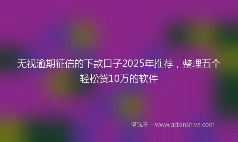 无视逾期征信的下款口子2025年推荐，整理五个轻松贷10万的软件