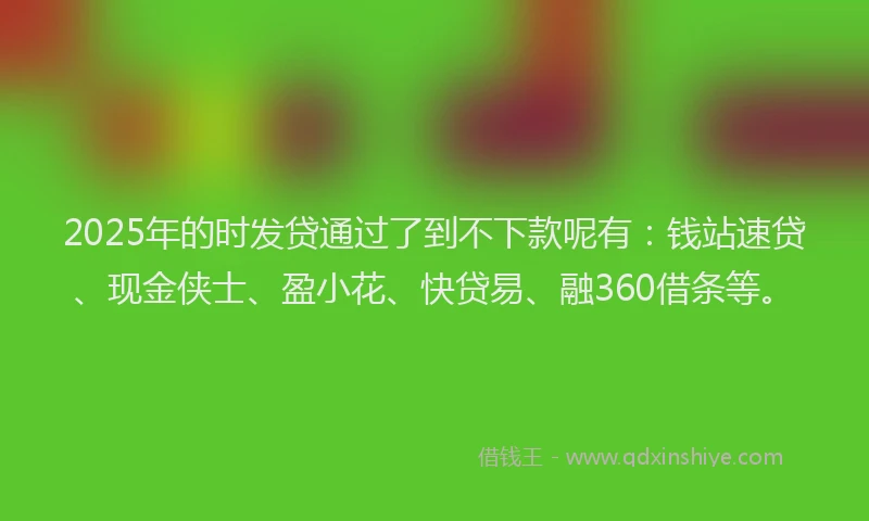 2025年的时发贷通过了到不下款呢有：钱站速贷、现金侠士、盈小花、快贷易、融360借条等。