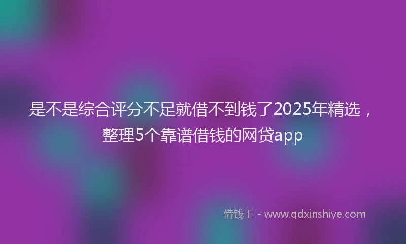 是不是综合评分不足就借不到钱了2025年精选，整理5个靠谱借钱的网贷app