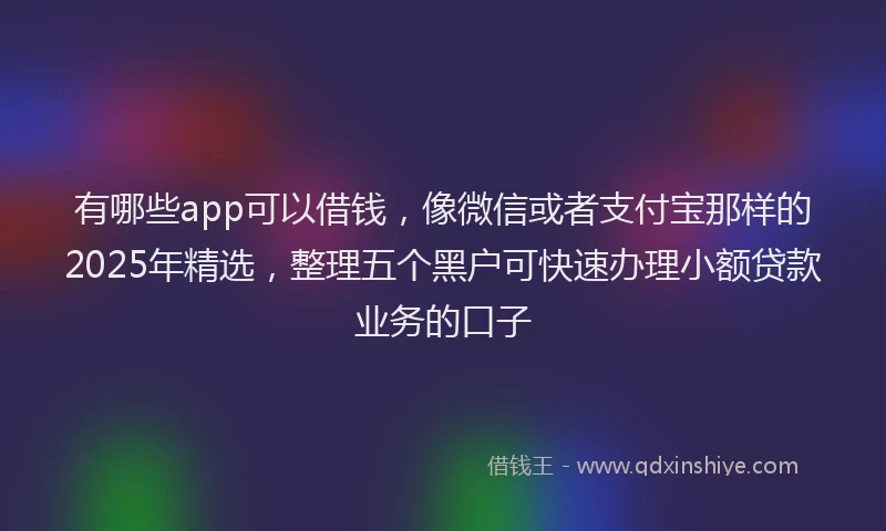 有哪些app可以借钱，像微信或者支付宝那样的2025年精选，整理五个黑户可快速办理小额贷款业务的口子