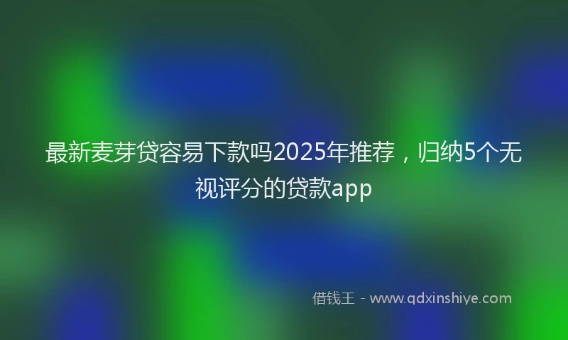 最新麦芽贷容易下款吗2025年推荐，归纳5个无视评分的贷款app