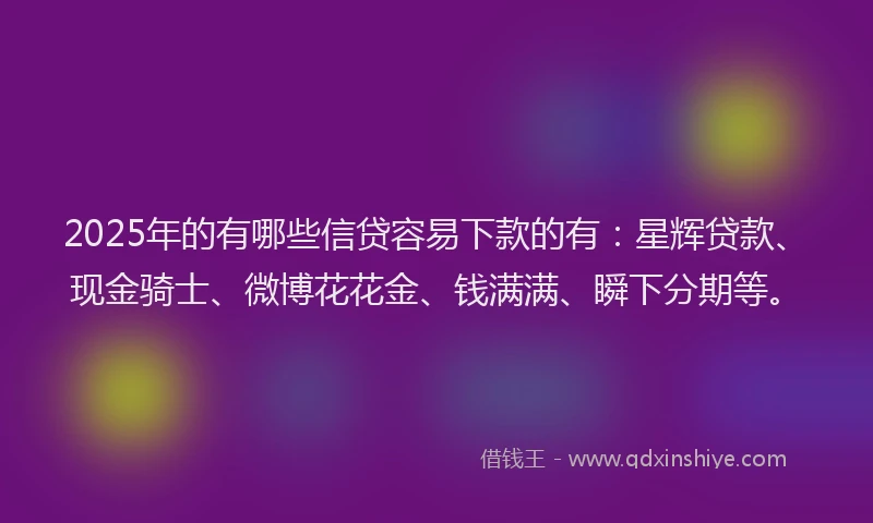 2025年的有哪些信贷容易下款的有：星辉贷款、现金骑士、微博花花金、钱满满、瞬下分期等。