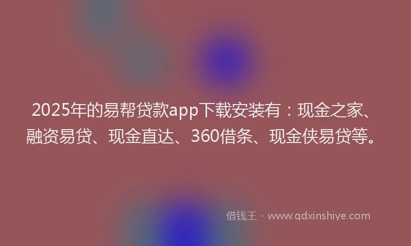 2025年的易帮贷款app下载安装有：现金之家、融资易贷、现金直达、360借条、现金侠易贷等。