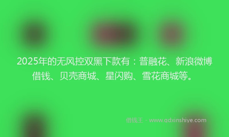 2025年的无风控双黑下款有：普融花、新浪微博借钱、贝壳商城、星闪购、雪花商城等。