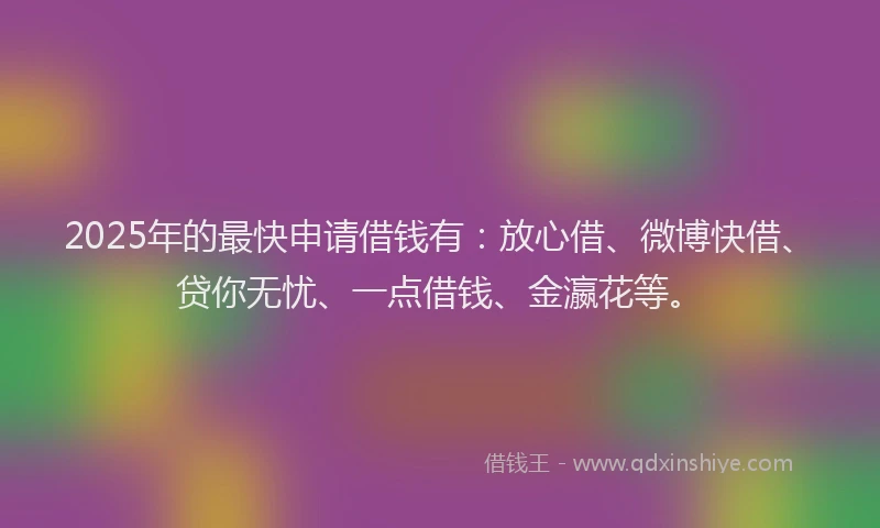 2025年的最快申请借钱有：放心借、微博快借、贷你无忧、一点借钱、金瀛花等。