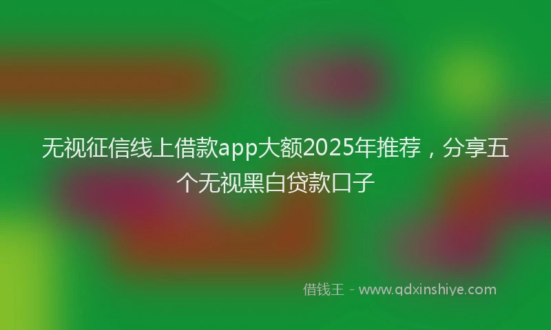 无视征信线上借款app大额2025年推荐，分享五个无视黑白贷款口子