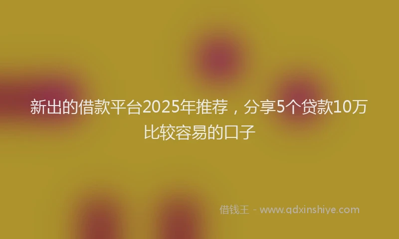 新出的借款平台2025年推荐，分享5个贷款10万比较容易的口子