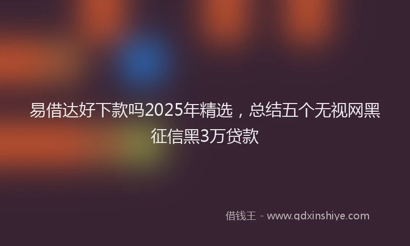 易借达好下款吗2025年精选，总结五个无视网黑征信黑3万贷款