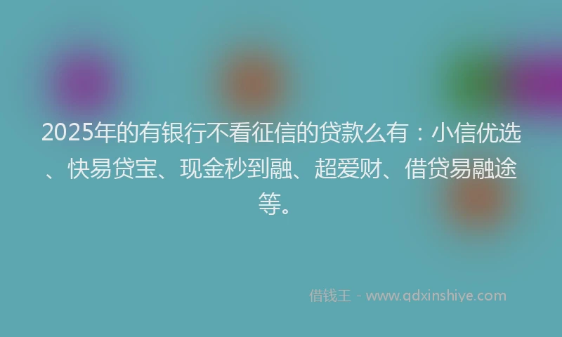 2025年的有银行不看征信的贷款么有：小信优选、快易贷宝、现金秒到融、超爱财、借贷易融途等。