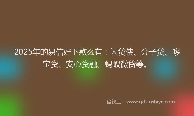 2025年的易信好下款么有：闪贷侠、分子贷、哆宝贷、安心贷融、蚂蚁微贷等。