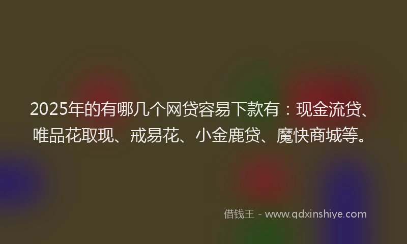 2025年的有哪几个网贷容易下款有：现金流贷、唯品花取现、戒易花、小金鹿贷、魔快商城等。