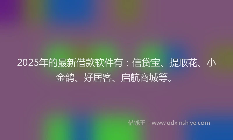 2025年的最新借款软件有：信贷宝、提取花、小金鸽、好居客、启航商城等。