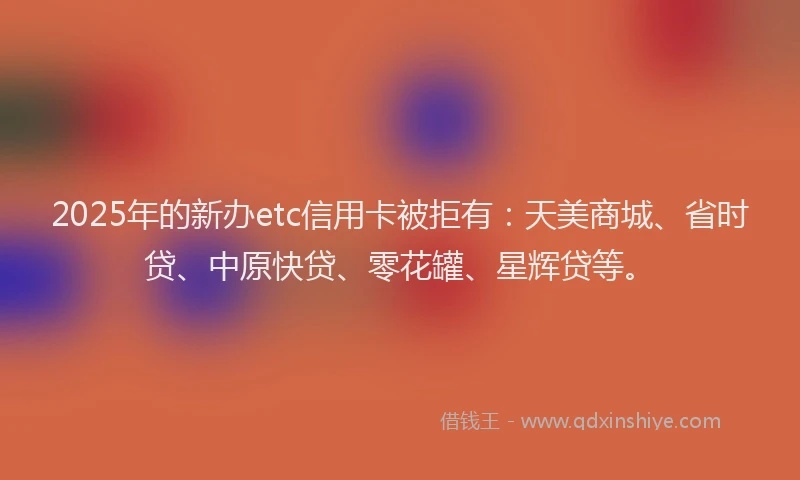 2025年的新办etc信用卡被拒有：天美商城、省时贷、中原快贷、零花罐、星辉贷等。