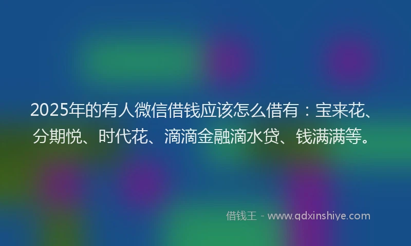 2025年的有人微信借钱应该怎么借有：宝来花、分期悦、时代花、滴滴金融滴水贷、钱满满等。