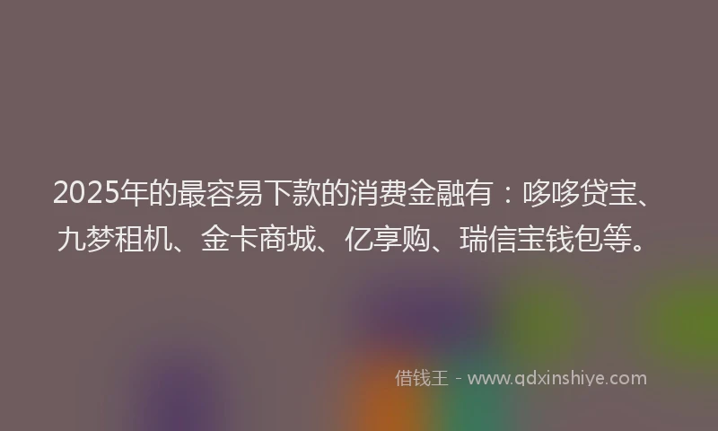 2025年的最容易下款的消费金融有：哆哆贷宝、九梦租机、金卡商城、亿享购、瑞信宝钱包等。