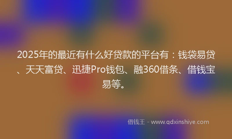 2025年的最近有什么好贷款的平台有：钱袋易贷、天天富贷、迅捷Pro钱包、融360借条、借钱宝易等。