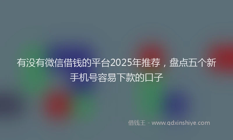 有没有微信借钱的平台2025年推荐，盘点五个新手机号容易下款的口子