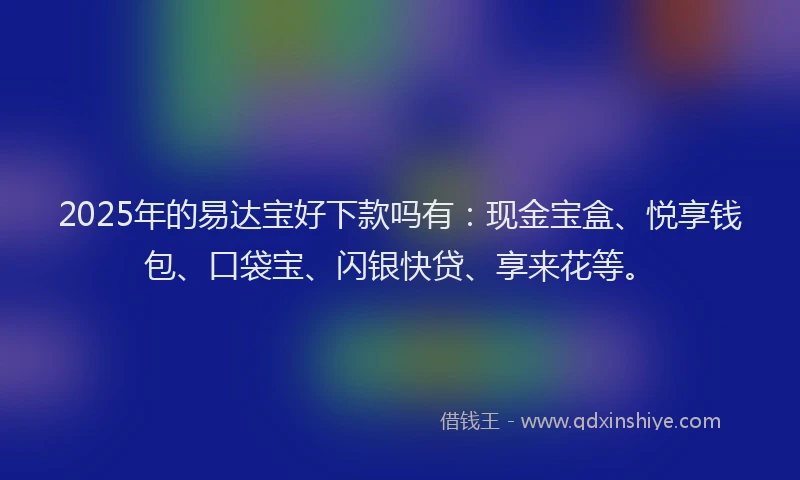 2025年的易达宝好下款吗有：现金宝盒、悦享钱包、口袋宝、闪银快贷、享来花等。