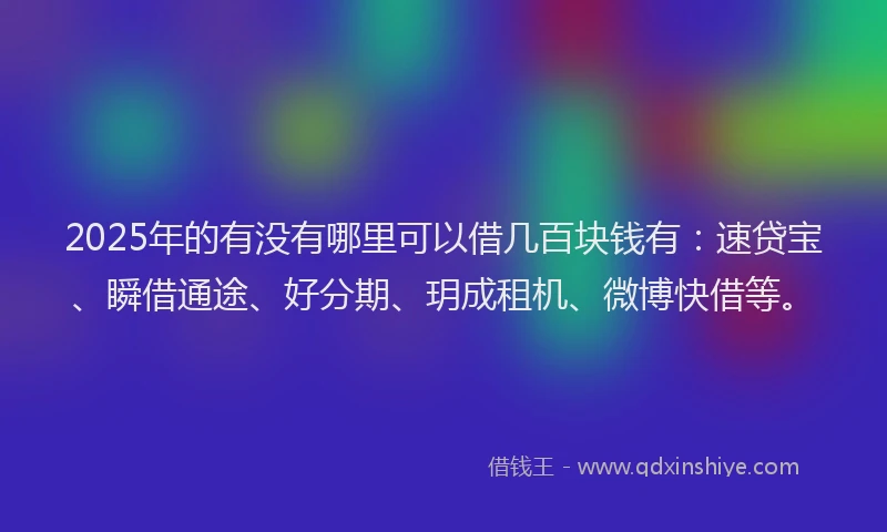 2025年的有没有哪里可以借几百块钱有：速贷宝、瞬借通途、好分期、玥成租机、微博快借等。