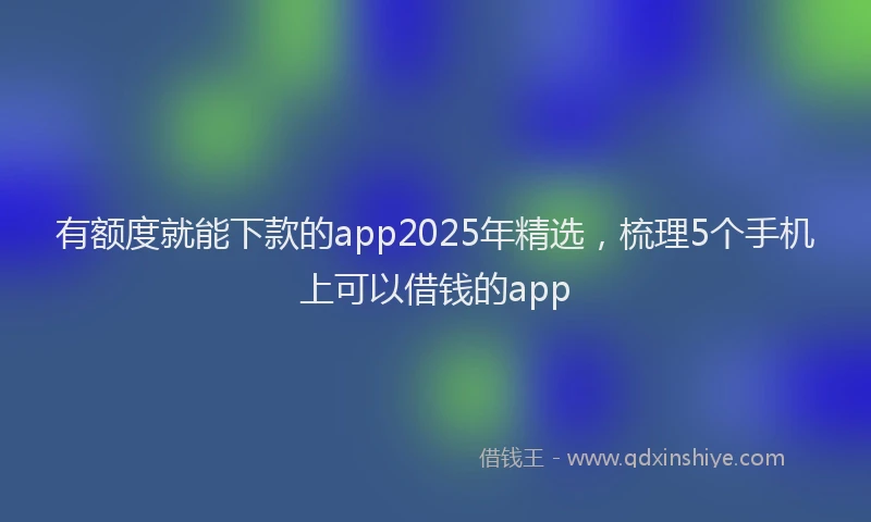 有额度就能下款的app2025年精选，梳理5个手机上可以借钱的app
