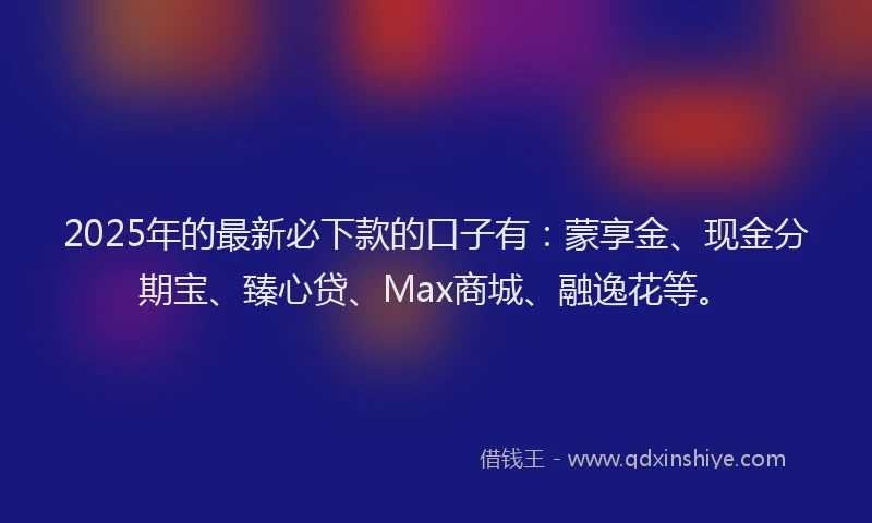 2025年的最新必下款的口子有：蒙享金、现金分期宝、臻心贷、Max商城、融逸花等。