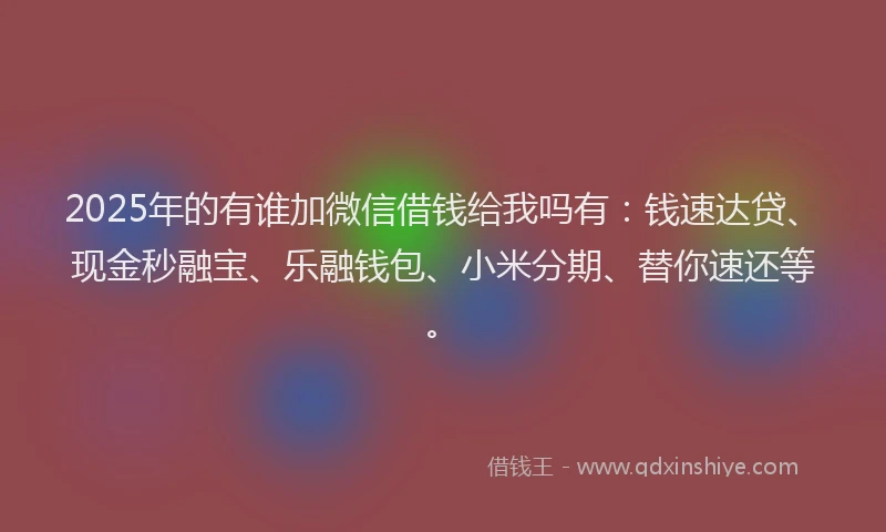 2025年的有谁加微信借钱给我吗有：钱速达贷、现金秒融宝、乐融钱包、小米分期、替你速还等。