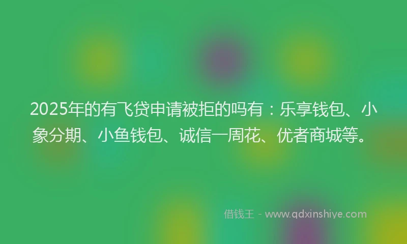 2025年的有飞贷申请被拒的吗有：乐享钱包、小象分期、小鱼钱包、诚信一周花、优者商城等。
