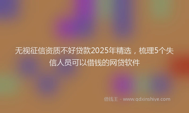 无视征信资质不好贷款2025年精选，梳理5个失信人员可以借钱的网贷软件