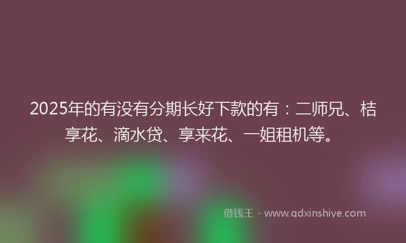 2025年的有没有分期长好下款的有：二师兄、桔享花、滴水贷、享来花、一姐租机等。
