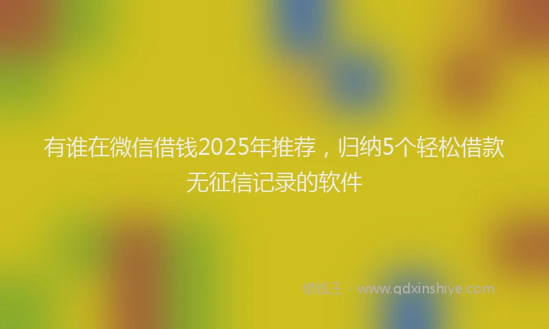 有谁在微信借钱2025年推荐，归纳5个轻松借款无征信记录的软件