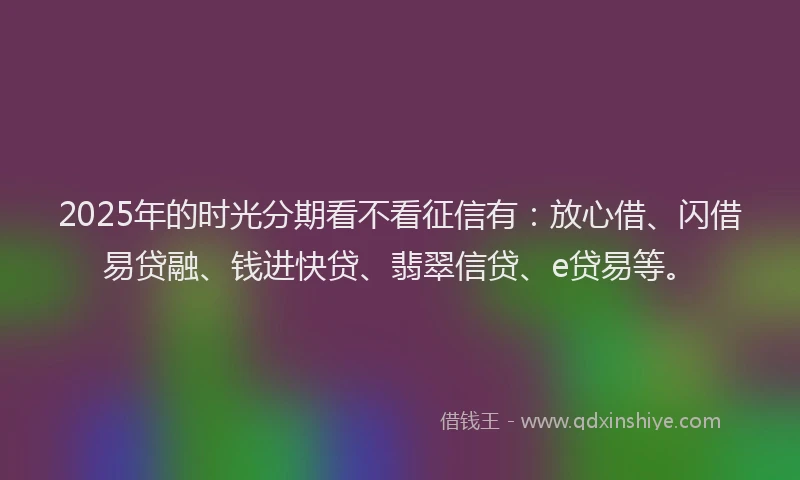 2025年的时光分期看不看征信有：放心借、闪借易贷融、钱进快贷、翡翠信贷、e贷易等。