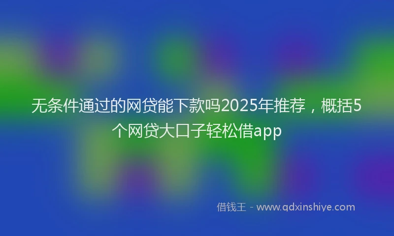 无条件通过的网贷能下款吗2025年推荐，概括5个网贷大口子轻松借app