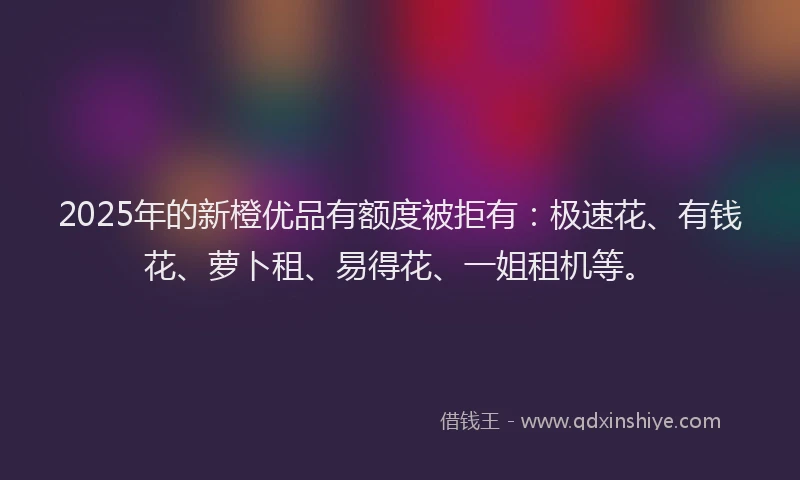2025年的新橙优品有额度被拒有：极速花、有钱花、萝卜租、易得花、一姐租机等。