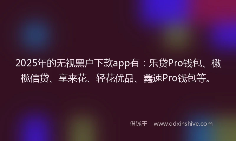 2025年的无视黑户下款app有：乐贷Pro钱包、橄榄信贷、享来花、轻花优品、鑫速Pro钱包等。