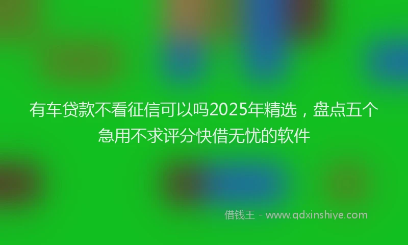 有车贷款不看征信可以吗2025年精选，盘点五个急用不求评分快借无忧的软件