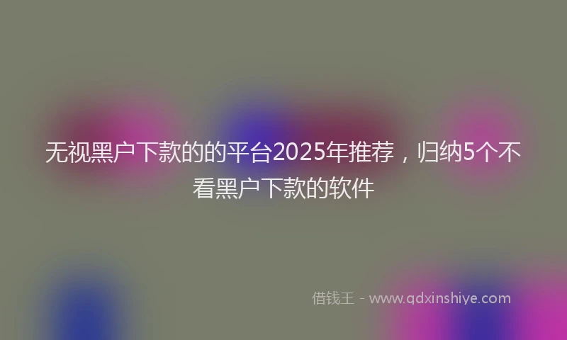 无视黑户下款的的平台2025年推荐，归纳5个不看黑户下款的软件