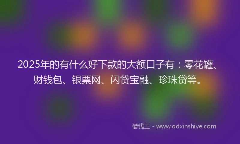 2025年的有什么好下款的大额口子有：零花罐、财钱包、银票网、闪贷宝融、珍珠贷等。