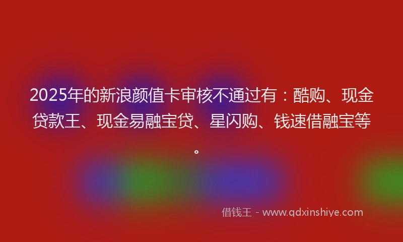 2025年的新浪颜值卡审核不通过有：酷购、现金贷款王、现金易融宝贷、星闪购、钱速借融宝等。
