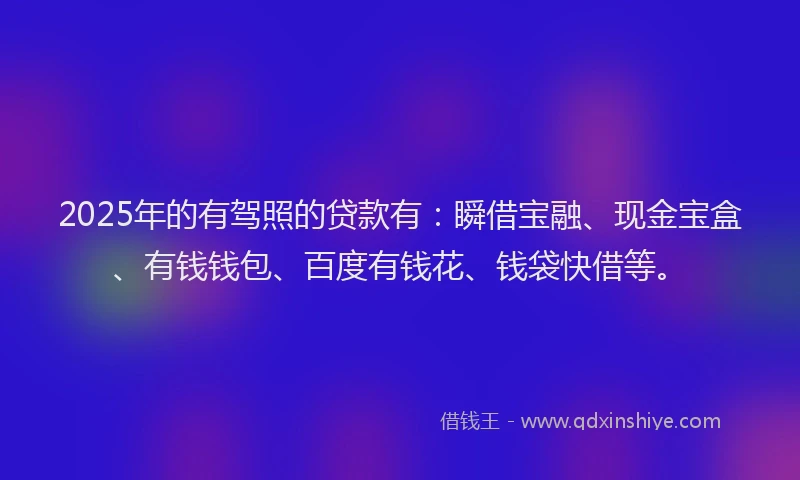 2025年的有驾照的贷款有：瞬借宝融、现金宝盒、有钱钱包、百度有钱花、钱袋快借等。