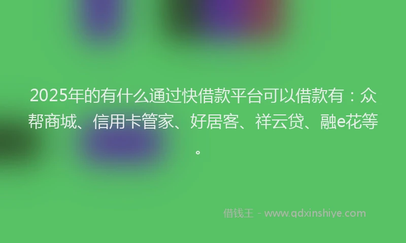 2025年的有什么通过快借款平台可以借款有：众帮商城、信用卡管家、好居客、祥云贷、融e花等。