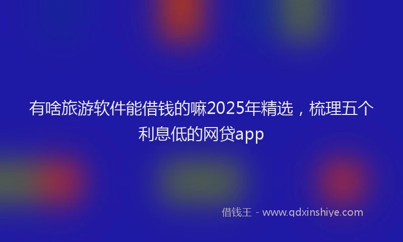 有啥旅游软件能借钱的嘛2025年精选，梳理五个利息低的网贷app